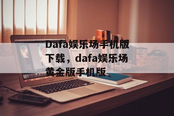 Dafa娱乐场手机版下载，dafa娱乐场黄金版手机版